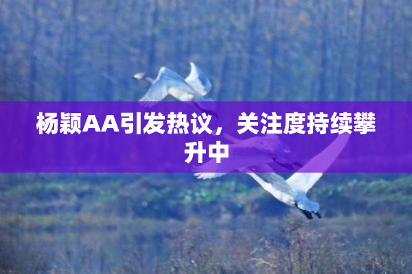 杨颖AA引发热议，关注度持续攀升中