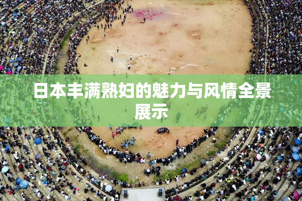 日本丰满熟妇的魅力与风情全景展示