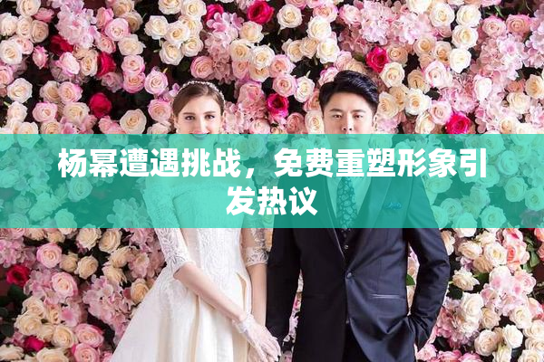 杨幂遭遇挑战，免费重塑形象引发热议