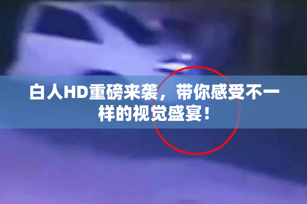 白人HD重磅来袭，带你感受不一样的视觉盛宴！