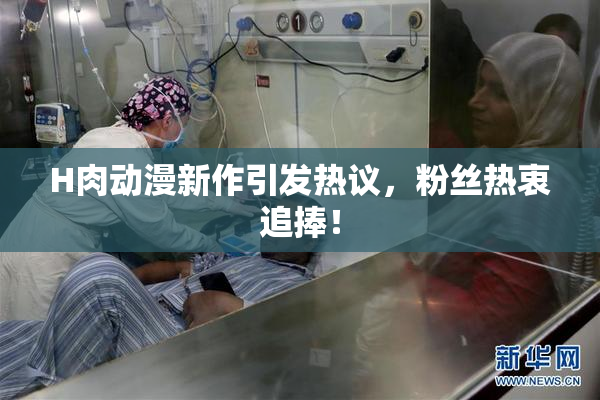 H肉动漫新作引发热议，粉丝热衷追捧！