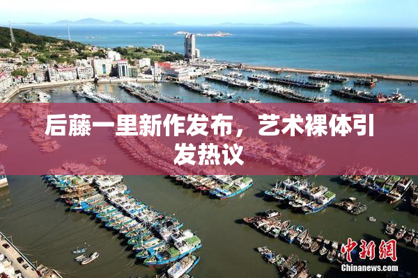 后藤一里新作发布，艺术裸体引发热议