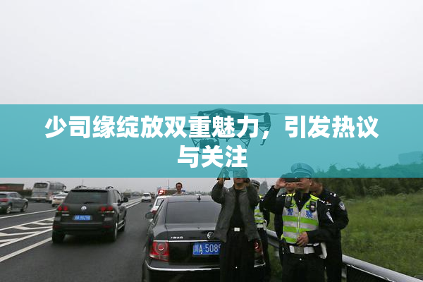 少司缘绽放双重魅力，引发热议与关注