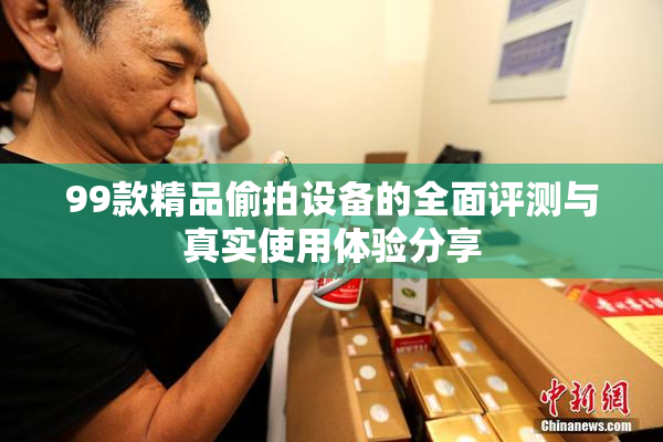 99款精品偷拍设备的全面评测与真实使用体验分享