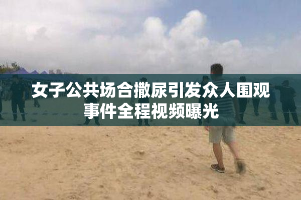 女子公共场合撒尿引发众人围观事件全程视频曝光