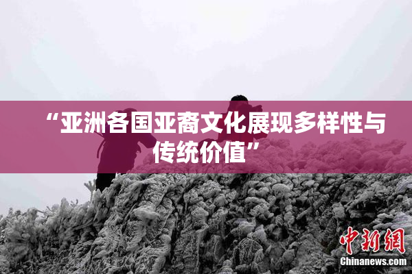 “亚洲各国亚裔文化展现多样性与传统价值”