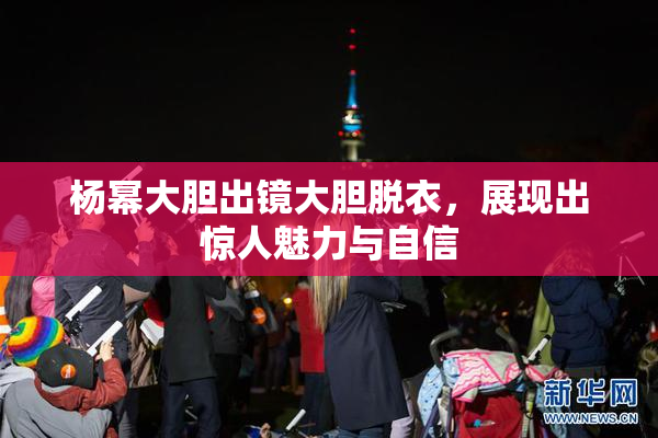 杨幂大胆出镜大胆脱衣，展现出惊人魅力与自信