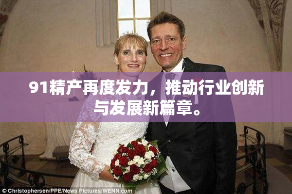 91精产再度发力，推动行业创新与发展新篇章。