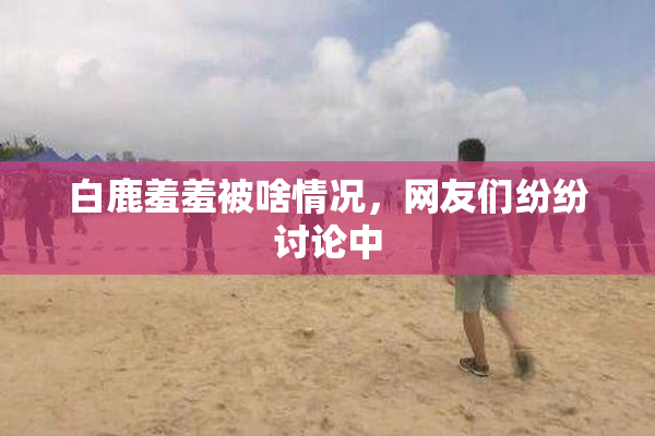 白鹿羞羞被啥情况，网友们纷纷讨论中