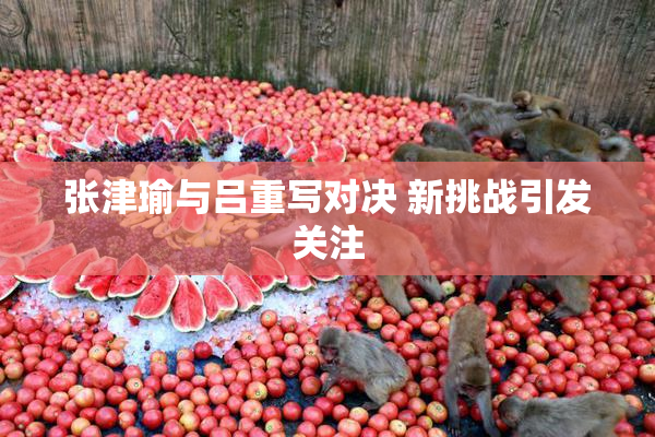 张津瑜与吕重写对决 新挑战引发关注