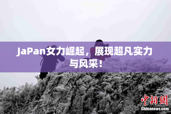 JaPan女力崛起，展现超凡实力与风采！