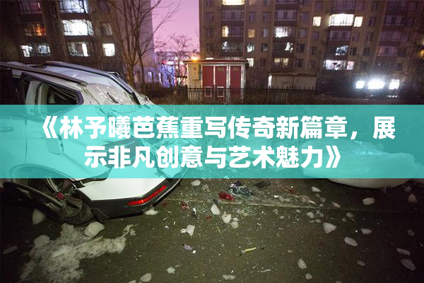 《林予曦芭蕉重写传奇新篇章，展示非凡创意与艺术魅力》