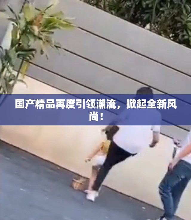 国产精品再度引领潮流，掀起全新风尚！