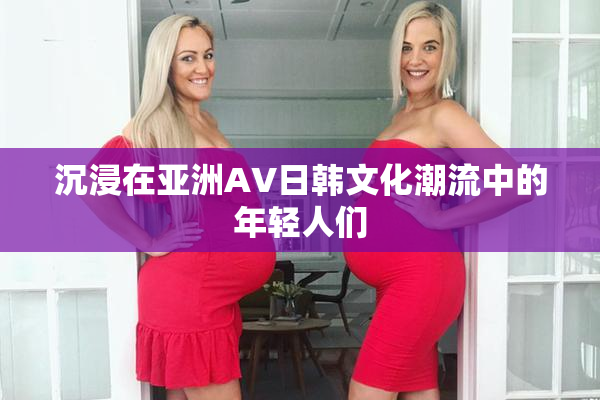 沉浸在亚洲AV日韩文化潮流中的年轻人们