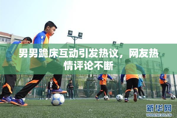 男男跪床互动引发热议，网友热情评论不断