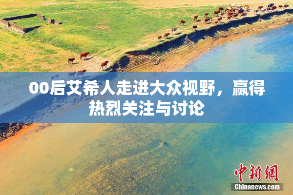 00后艾希人走进大众视野，赢得热烈关注与讨论