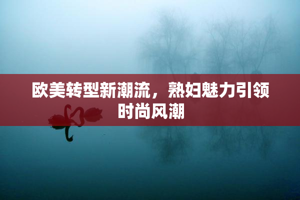 欧美转型新潮流，熟妇魅力引领时尚风潮
