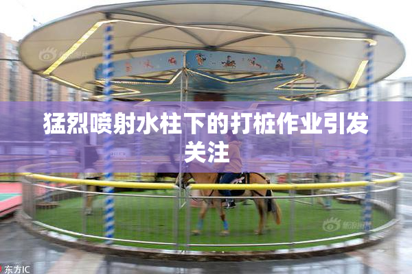 猛烈喷射水柱下的打桩作业引发关注