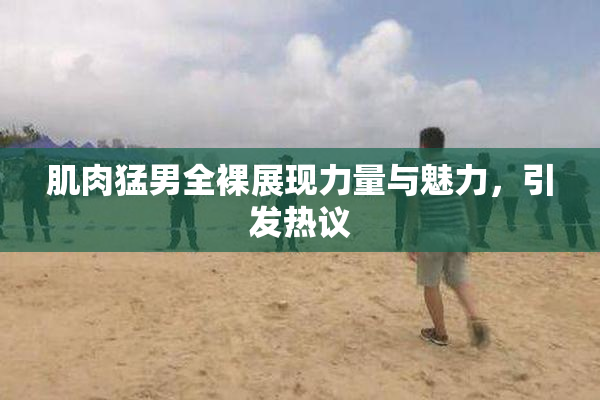 肌肉猛男全裸展现力量与魅力，引发热议