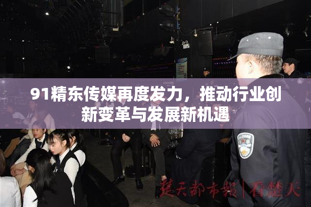 91精东传媒再度发力，推动行业创新变革与发展新机遇