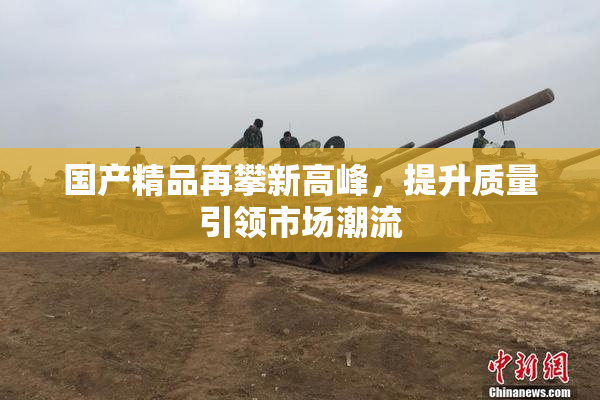 国产精品再攀新高峰，提升质量引领市场潮流