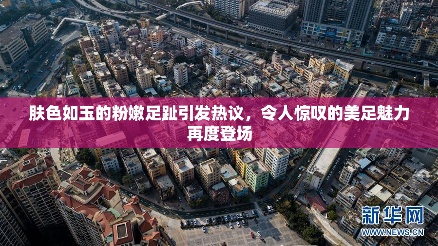 肤色如玉的粉嫩足趾引发热议，令人惊叹的美足魅力再度登场