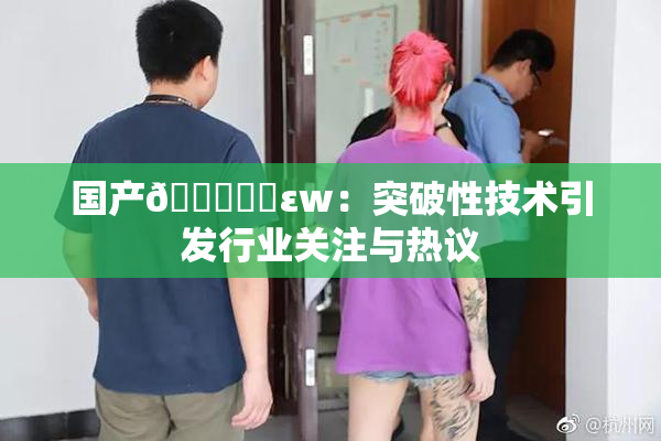 国产🔞❌‌εw：突破性技术引发行业关注与热议