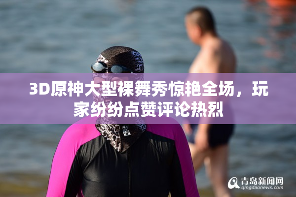 3D原神大型裸舞秀惊艳全场，玩家纷纷点赞评论热烈