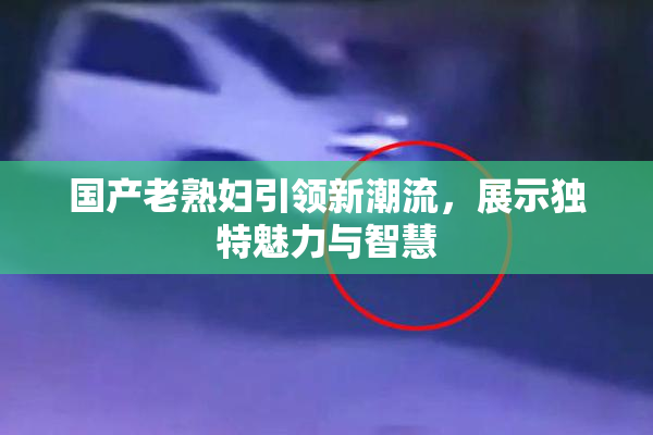 国产老熟妇引领新潮流，展示独特魅力与智慧