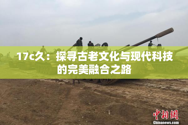 17c久：探寻古老文化与现代科技的完美融合之路