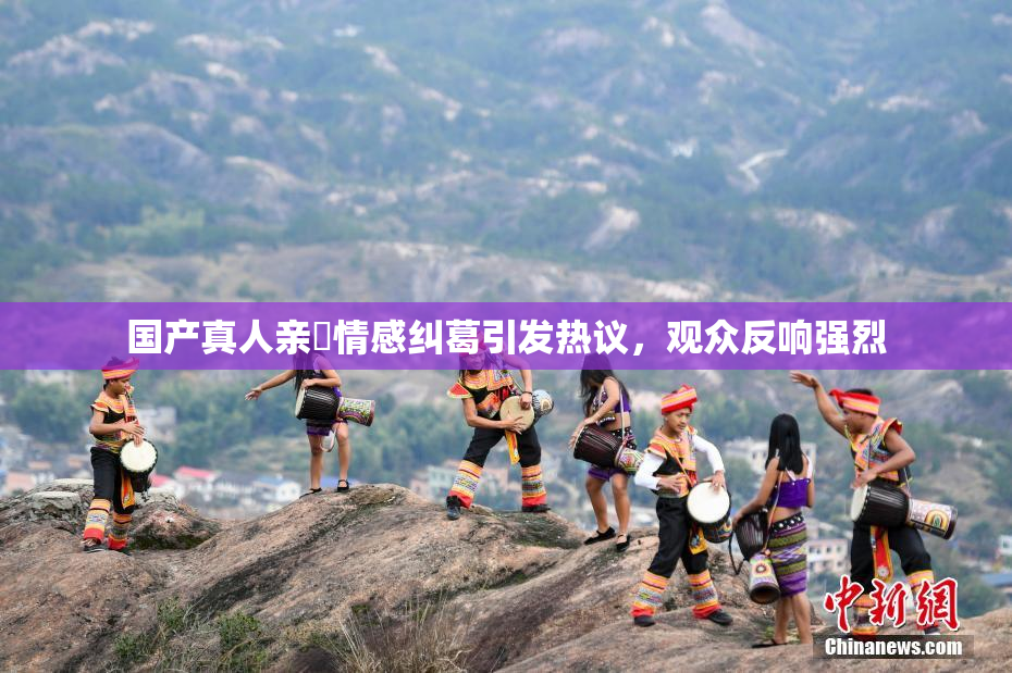 国产真人亲妺情感纠葛引发热议，观众反响强烈