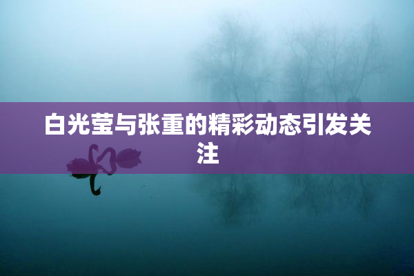 白光莹与张重的精彩动态引发关注
