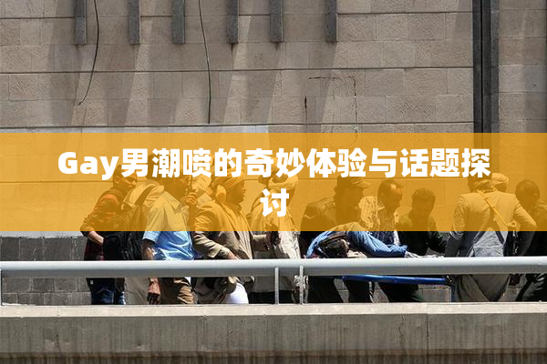 Gay男潮喷的奇妙体验与话题探讨
