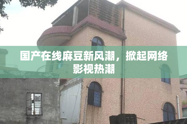 国产在线麻豆新风潮，掀起网络影视热潮