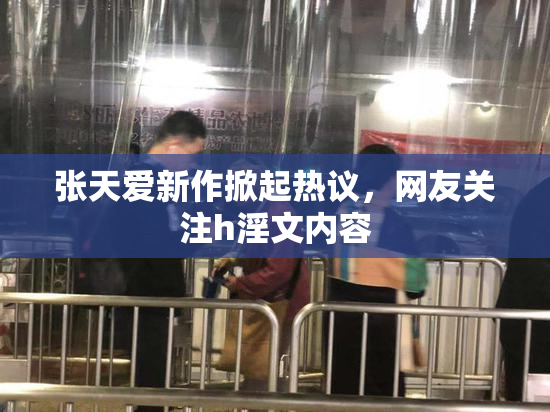 张天爱新作掀起热议，网友关注h淫文内容