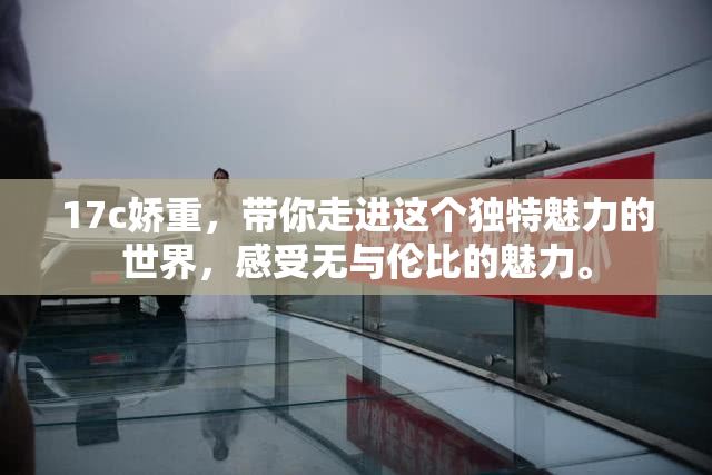 17c娇重，带你走进这个独特魅力的世界，感受无与伦比的魅力。