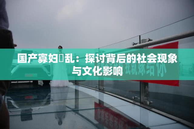 国产寡妇婬乱：探讨背后的社会现象与文化影响