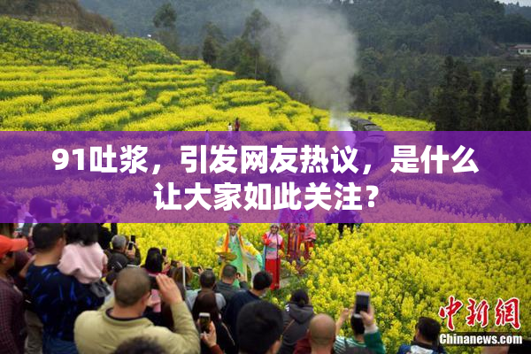 91吐浆，引发网友热议，是什么让大家如此关注？