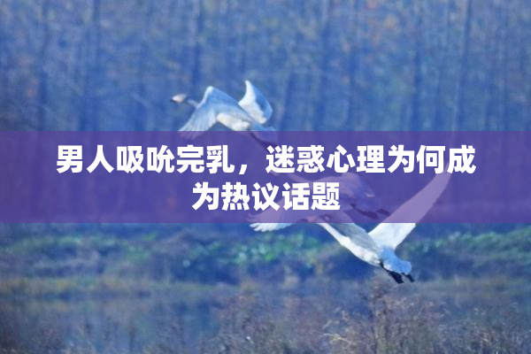 男人吸吮完乳，迷惑心理为何成为热议话题