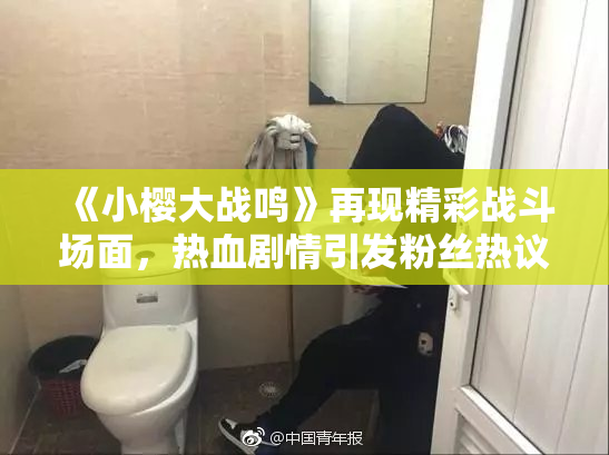 《小樱大战鸣》再现精彩战斗场面，热血剧情引发粉丝热议！