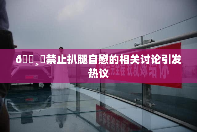 🌸‌禁止扒腿自慰的相关讨论引发热议