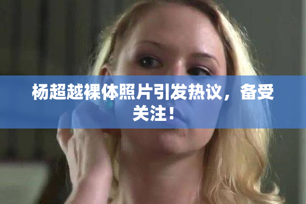 杨超越裸体照片引发热议，备受关注！