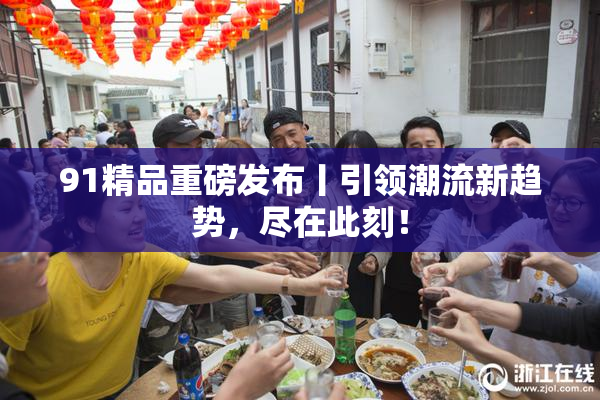 91精品重磅发布丨引领潮流新趋势，尽在此刻！