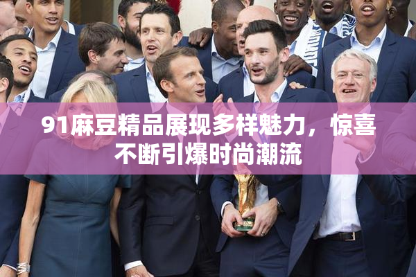 91麻豆精品展现多样魅力，惊喜不断引爆时尚潮流