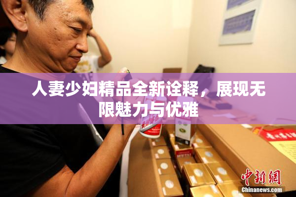 人妻少妇精品全新诠释，展现无限魅力与优雅
