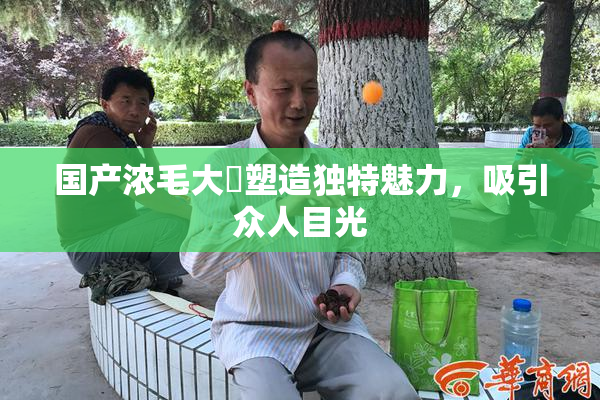 国产浓毛大泬塑造独特魅力，吸引众人目光