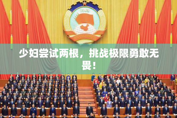 少妇尝试两根，挑战极限勇敢无畏！