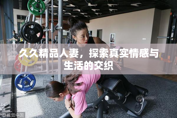 久久精品人妻，探索真实情感与生活的交织