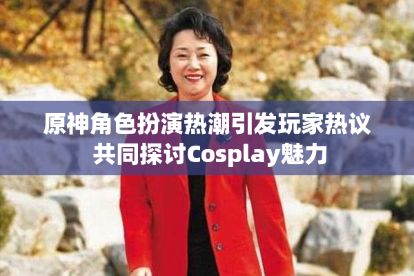 原神角色扮演热潮引发玩家热议 共同探讨Cosplay魅力