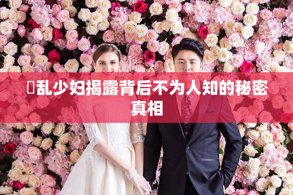 婬乱少妇揭露背后不为人知的秘密真相